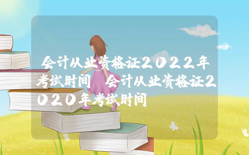 会计从业资格证2022年考试时间（会计从业资格证2020年考试时间）