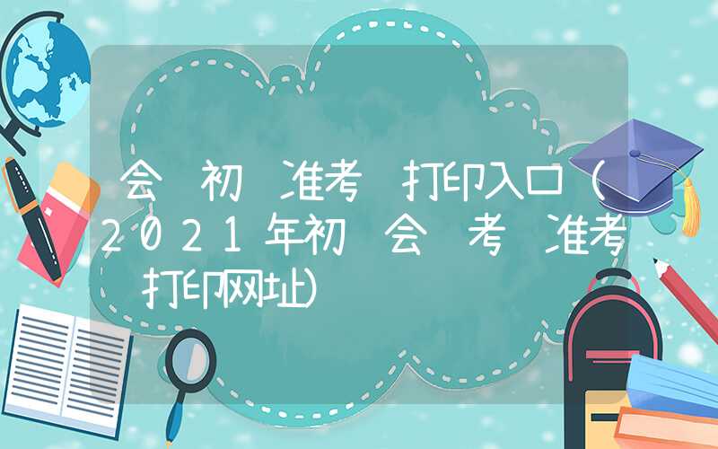 会计初级准考证打印入口（2021年初级会计考试准考证打印网址）