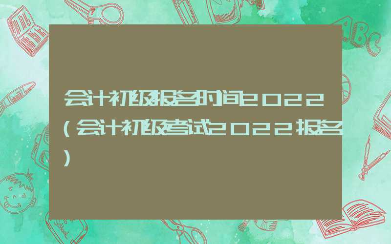 会计初级报名时间2022（会计初级考试2022报名）