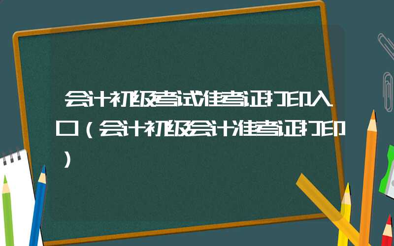 会计初级考试准考证打印入口（会计初级会计准考证打印）