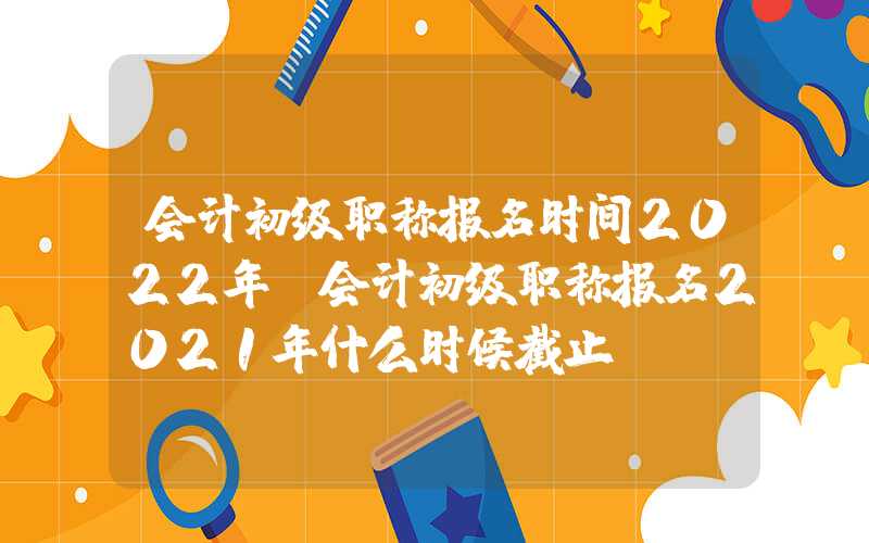 会计初级职称报名时间2022年（会计初级职称报名2021年什么时候截止）