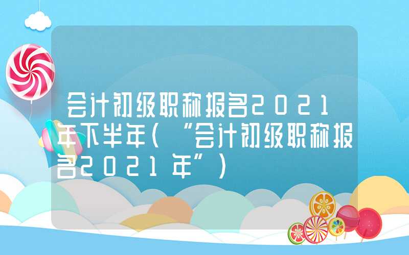 会计初级职称报名2021年下半年（“会计初级职称报名2021年”）