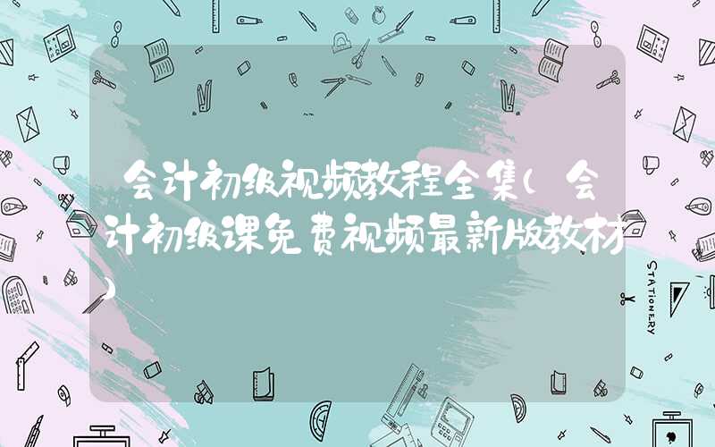 会计初级视频教程全集（会计初级课免费视频最新版教材）