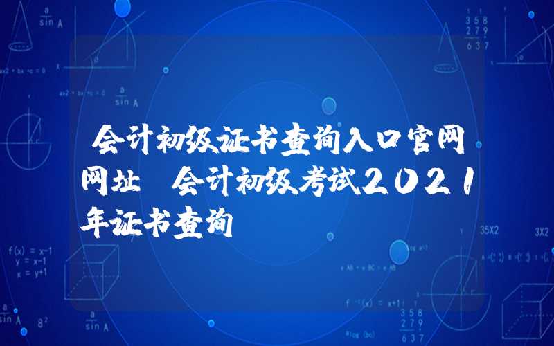 会计初级证书查询入口官网网址（会计初级考试2021年证书查询）