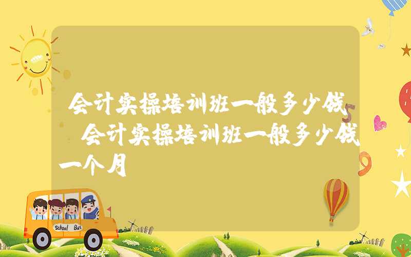 会计实操培训班一般多少钱（会计实操培训班一般多少钱一个月）