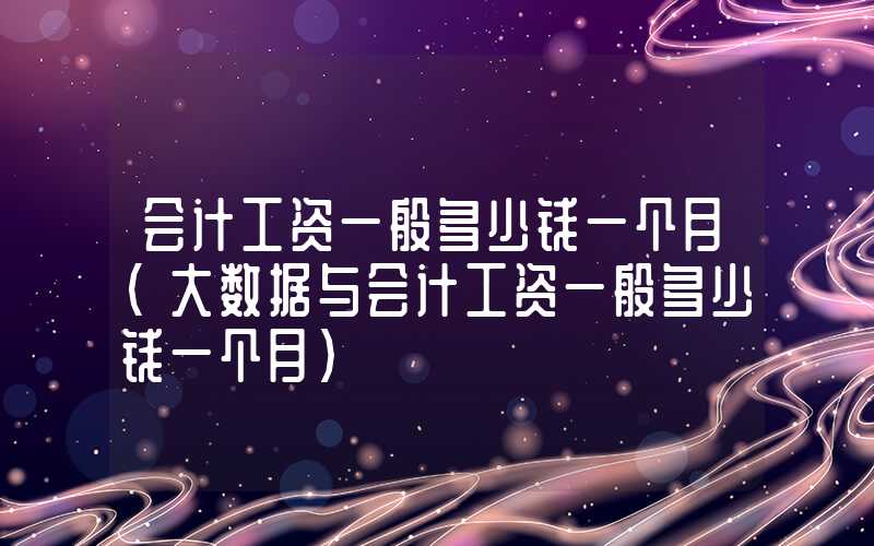 会计工资一般多少钱一个月（大数据与会计工资一般多少钱一个月）