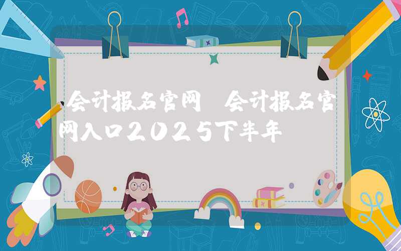 会计报名官网（会计报名官网入口2025下半年）