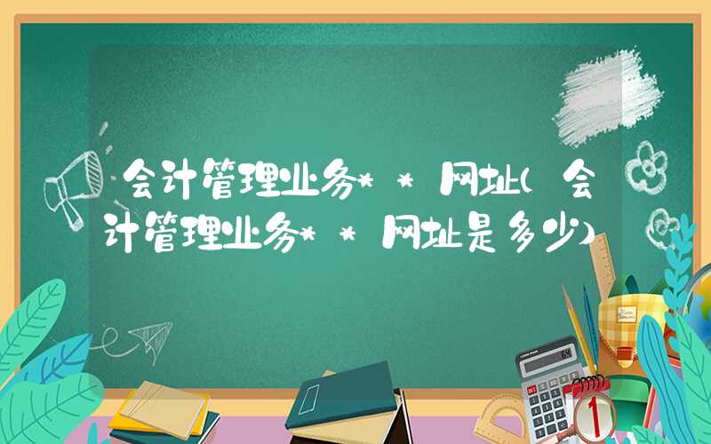 会计管理业务**网址（会计管理业务**网址是多少）