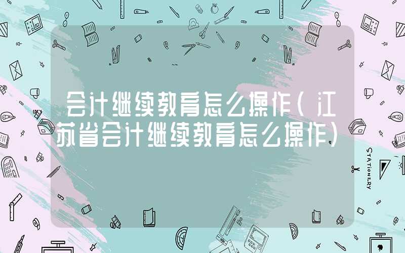 会计继续教育怎么操作（江苏省会计继续教育怎么操作）