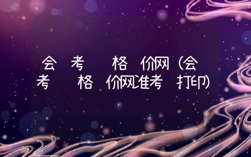 会计考试资格评价网（会计考试资格评价网准考证打印）