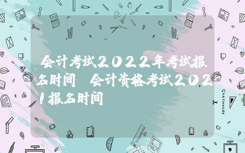 会计考试2022年考试报名时间（会计资格考试2021报名时间）