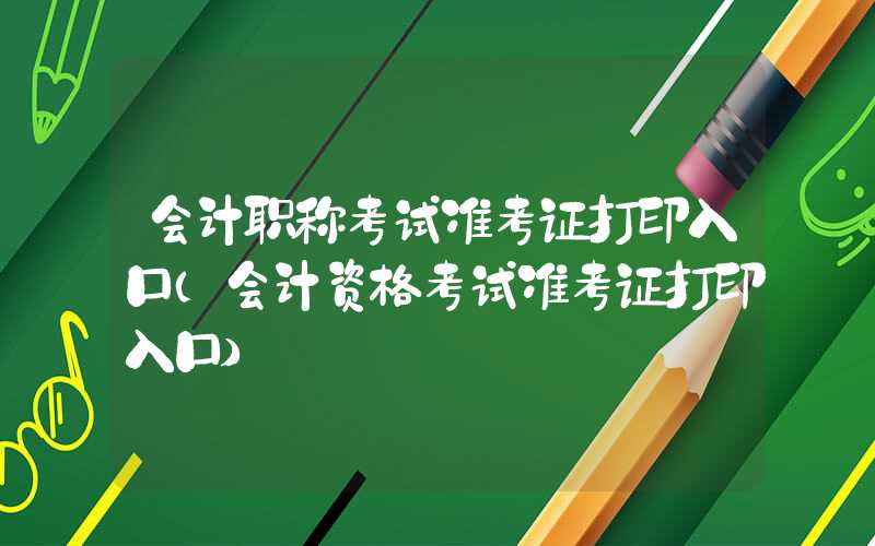 会计职称考试准考证打印入口（会计资格考试准考证打印入口）