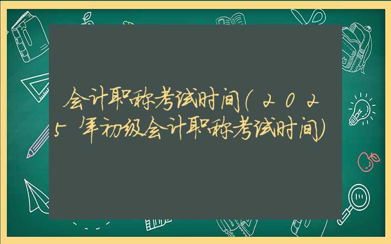 会计职称考试时间（2025年初级会计职称考试时间）