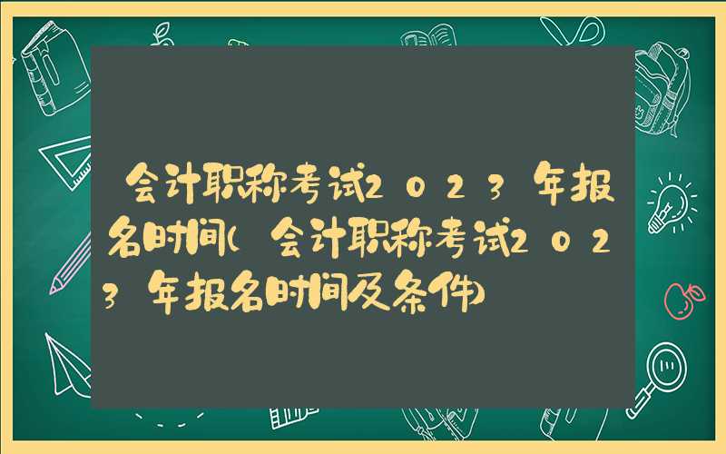 会计职称考试2023年报名时间（会计职称考试2023年报名时间及条件）