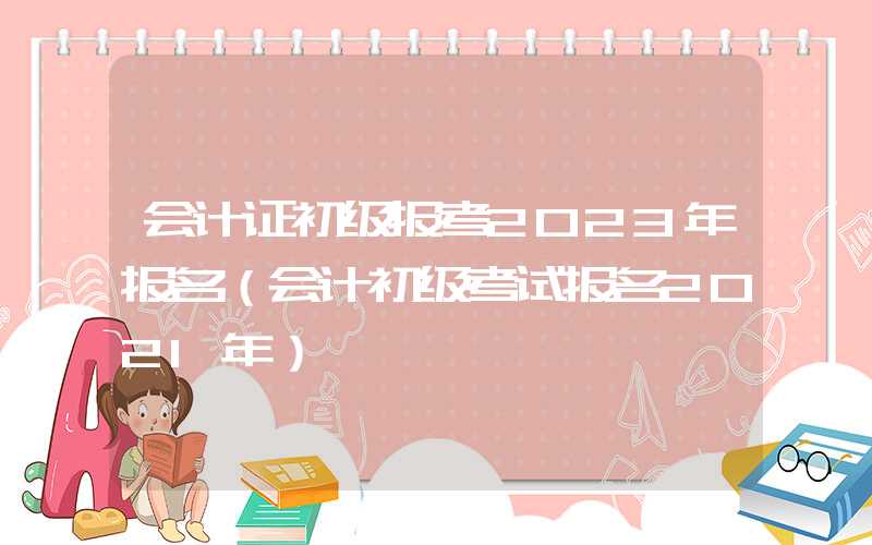 会计证初级报考2023年报名（会计初级考试报名2021年）