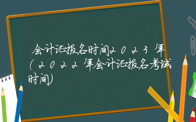 会计证报名时间2023年（2022年会计证报名考试时间）