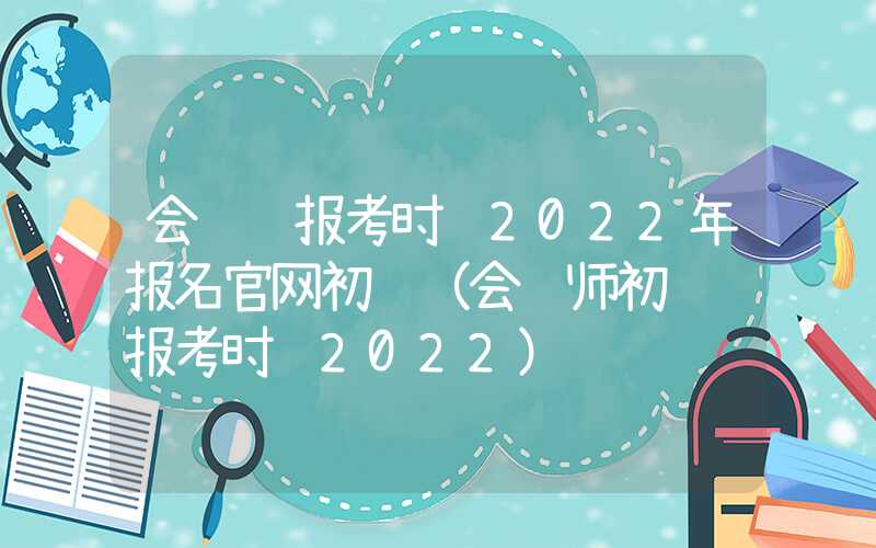 会计证报考时间2022年报名官网初级（会计师初级证报考时间2022）