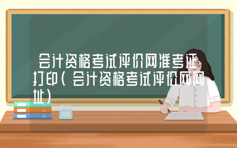 会计资格考试评价网准考证打印（会计资格考试评价网网址）