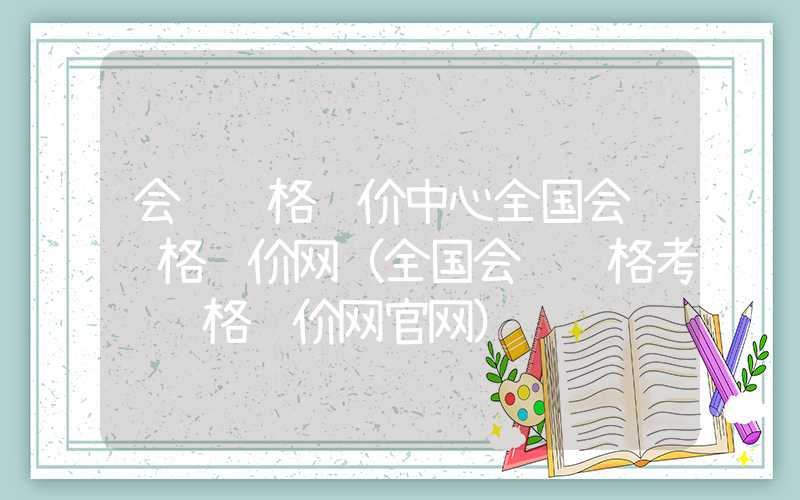 会计资格评价中心全国会计资格评价网（全国会计资格考试资格评价网官网）