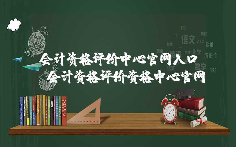 会计资格评价中心官网入口（会计资格评价资格中心官网）