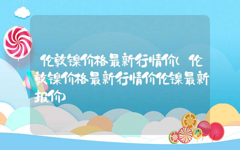 伦敦镍价格最新行情价（伦敦镍价格最新行情价伦镍最新报价）