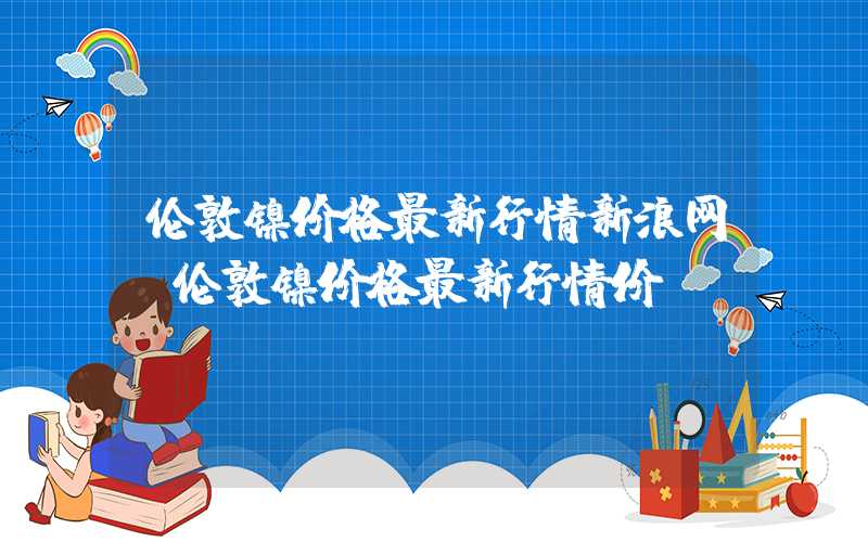 伦敦镍价格最新行情新浪网（伦敦镍价格最新行情价）