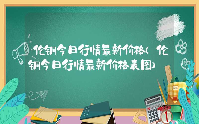 伦铜今日行情最新价格（伦铜今日行情最新价格表图）