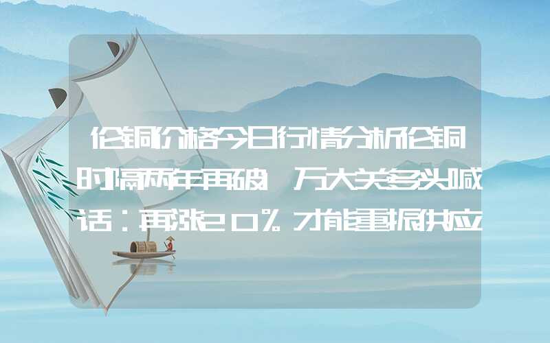 伦铜价格今日行情分析伦铜时隔两年再破1万大关多头喊话：再涨20%才能重振供应