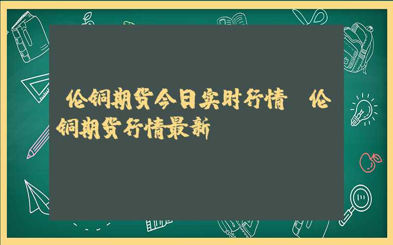 伦铜期货今日实时行情（伦铜期货行情最新）