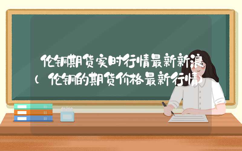 伦铜期货实时行情最新新浪（伦铜的期货价格最新行情）