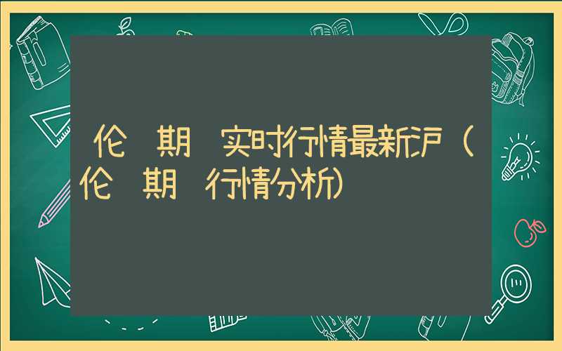 伦铜期货实时行情最新沪（伦铜期货行情分析）