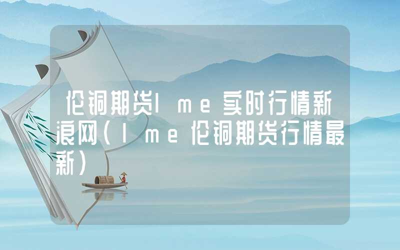 伦铜期货lme实时行情新浪网（lme伦铜期货行情最新）