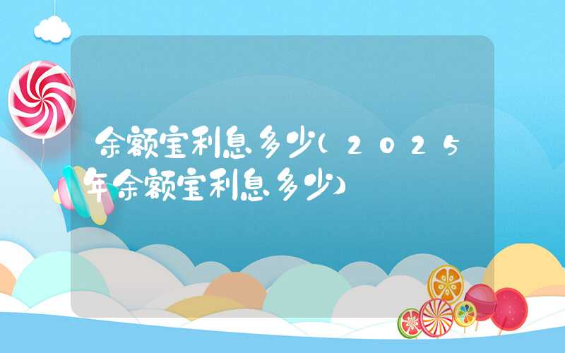 余额宝利息多少（2025年余额宝利息多少）