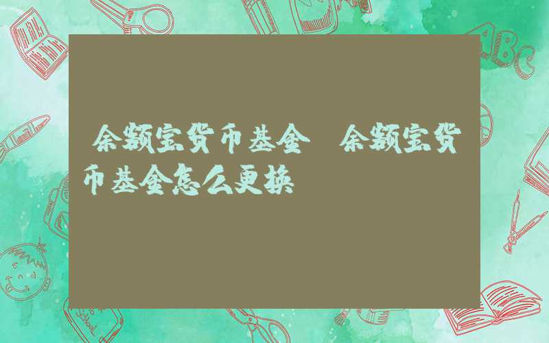 余额宝货币基金（余额宝货币基金怎么更换）