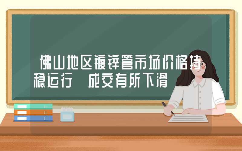 佛山地区镀锌管市场价格持稳运行 成交有所下滑