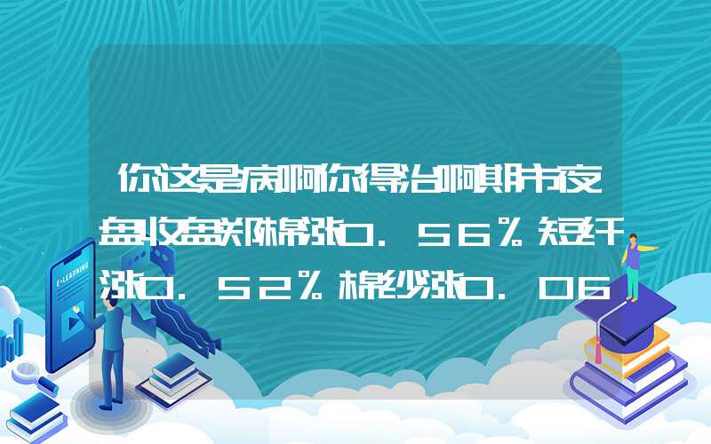 你这是病啊你得治啊期市夜盘收盘郑棉涨0.56%短纤涨0.52%棉纱涨0.06%