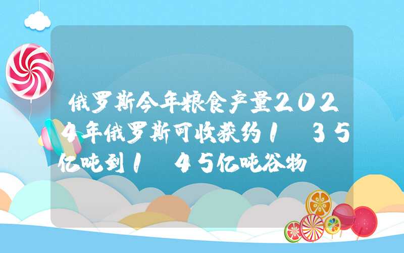 俄罗斯今年粮食产量2024年俄罗斯可收获约1.35亿吨到1.45亿吨谷物