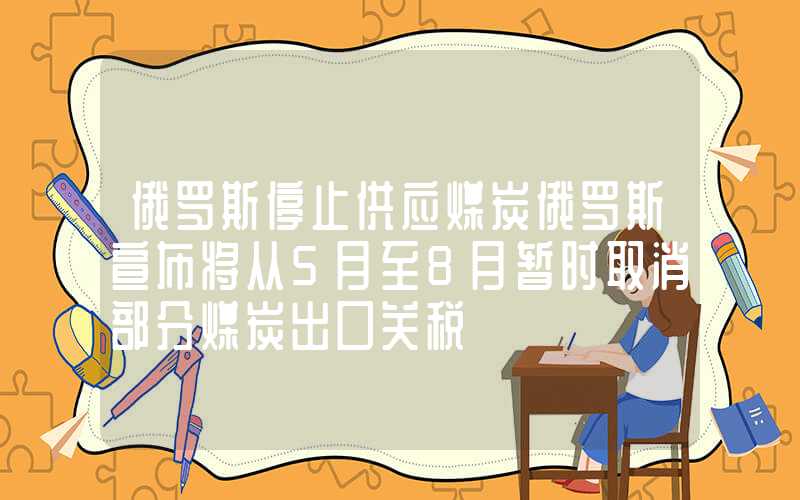 俄罗斯停止供应煤炭俄罗斯宣布将从5月至8月暂时取消部分煤炭出口关税