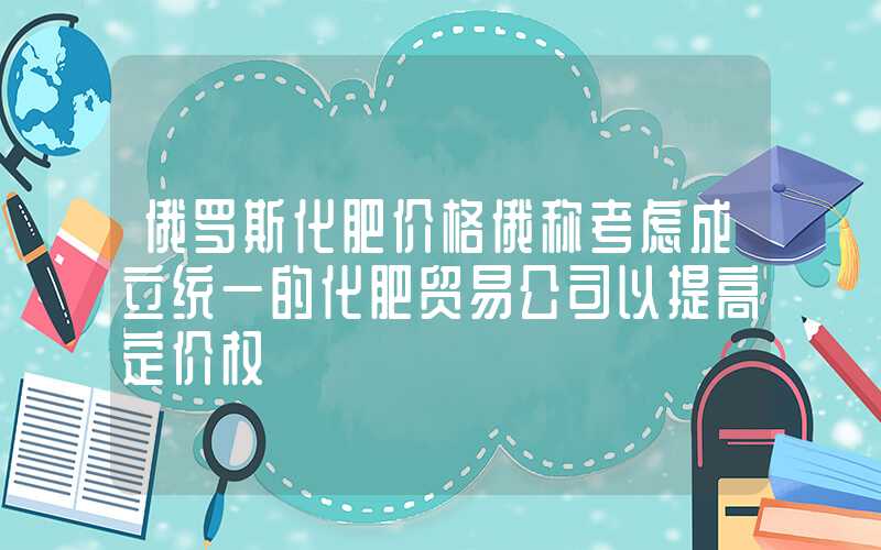 俄罗斯化肥价格俄称考虑成立统一的化肥贸易公司以提高定价权