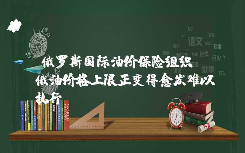 俄罗斯国际油价保险组织：俄油价格上限正变得愈发难以执行