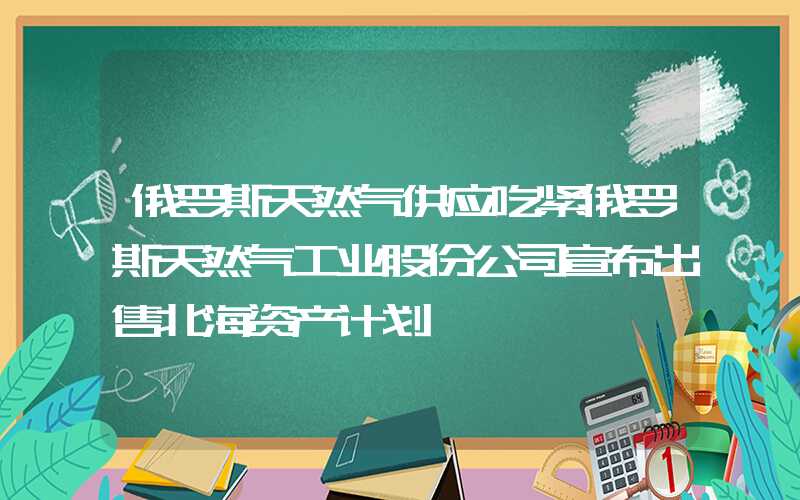 俄罗斯天然气供应吃紧俄罗斯天然气工业股份公司宣布出售北海资产计划