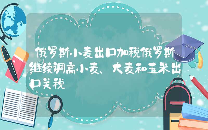 俄罗斯小麦出口加税俄罗斯继续调高小麦、大麦和玉米出口关税