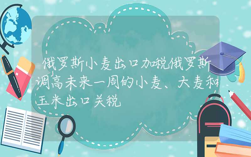 俄罗斯小麦出口加税俄罗斯调高未来一周的小麦、大麦和玉米出口关税