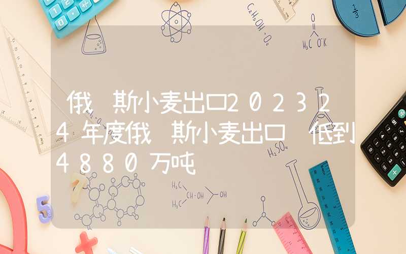 俄罗斯小麦出口202324年度俄罗斯小麦出口调低到4880万吨