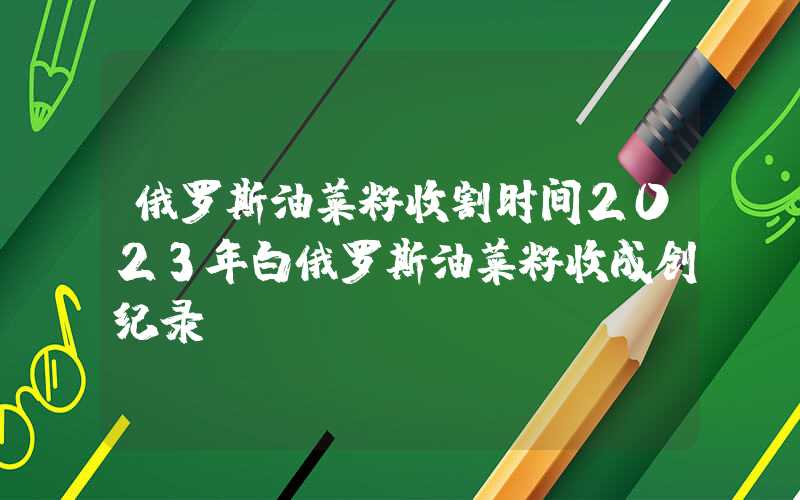 俄罗斯油菜籽收割时间2023年白俄罗斯油菜籽收成创纪录