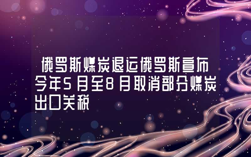 俄罗斯煤炭退运俄罗斯宣布今年5月至8月取消部分煤炭出口关税