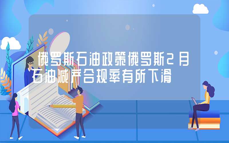 俄罗斯石油政策俄罗斯2月石油减产合规率有所下滑