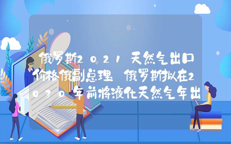 俄罗斯2021天然气出口价格俄副总理：俄罗斯拟在2030年前将液化天然气年出口量提至1.1亿吨