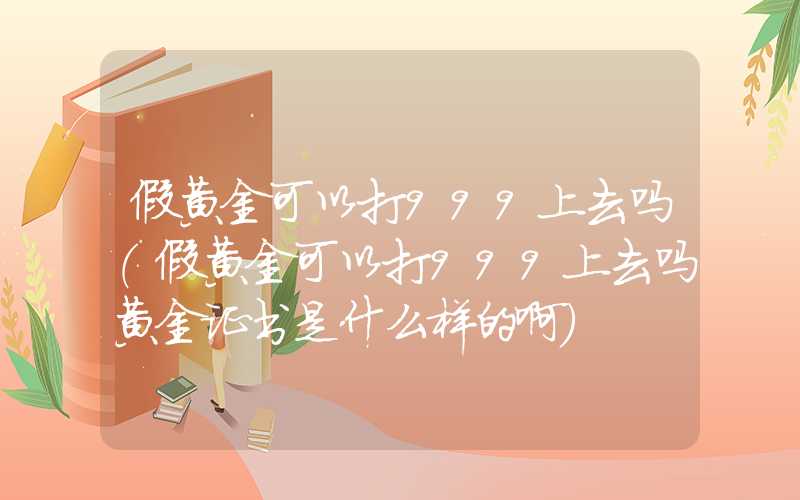 假黄金可以打999上去吗（假黄金可以打999上去吗黄金证书是什么样的啊）