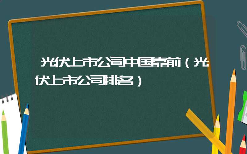 光伏上市公司中国靠前（光伏上市公司排名）